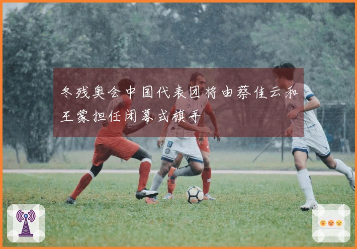 冬残奥会中国代表团将由蔡佳云和王蒙担任闭幕式旗手