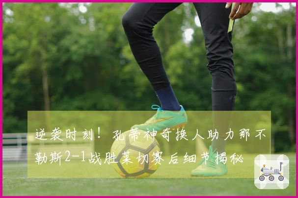 逆袭时刻！孔蒂神奇换人助力那不勒斯2-1战胜莱切赛后细节揭秘