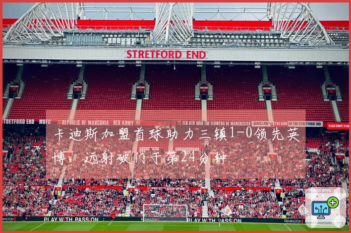 卡迪斯加盟首球助力三镇1-0领先英博，远射破门于第24分钟