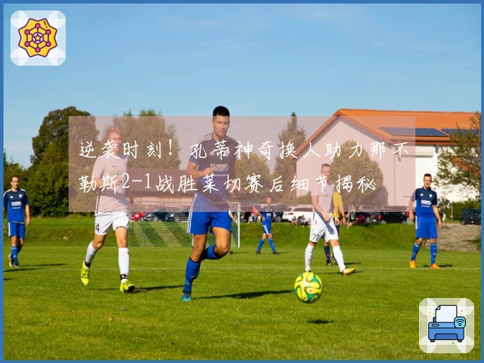 逆袭时刻！孔蒂神奇换人助力那不勒斯2-1战胜莱切赛后细节揭秘