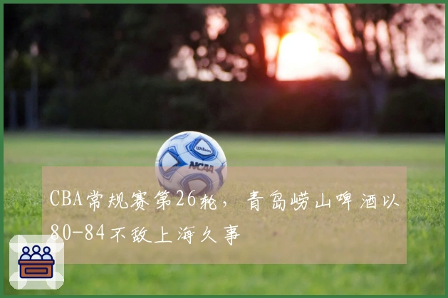 CBA常规赛第26轮，青岛崂山啤酒以80-84不敌上海久事