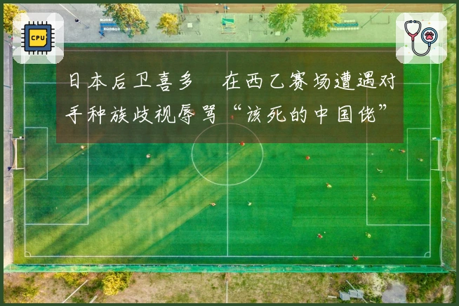 日本后卫喜多壱在西乙赛场遭遇对手种族歧视辱骂“该死的中国佬”