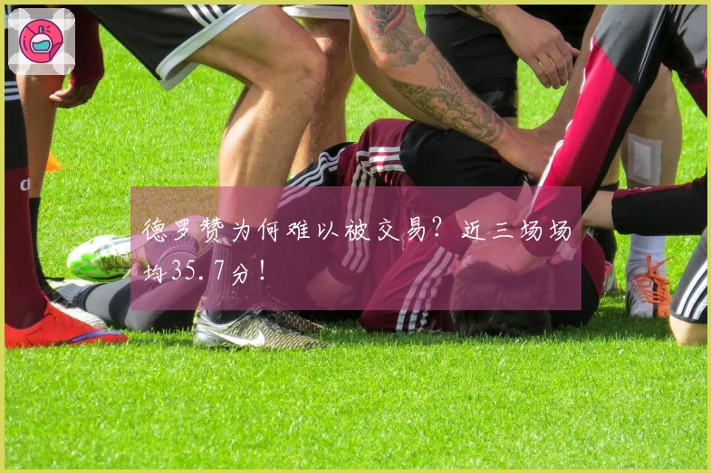 德罗赞为何难以被交易？近三场场均35.7分！