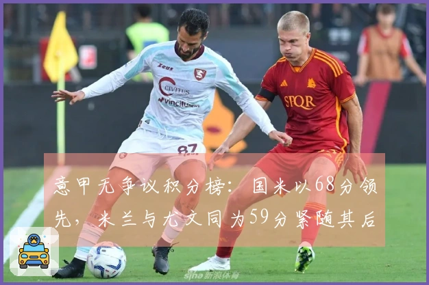 意甲无争议积分榜：国米以68分领先，米兰与尤文同为59分紧随其后