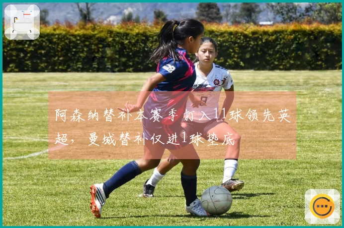 阿森纳替补本赛季打入11球领先英超，曼城替补仅进1球垫底