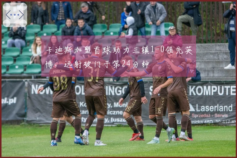 卡迪斯加盟首球助力三镇1-0领先英博，远射破门于第24分钟
