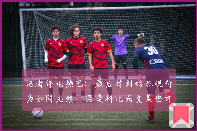 记者评论热巴：最后时刻的犯规行为如同无赖，若是科比或克莱也许能得满分。