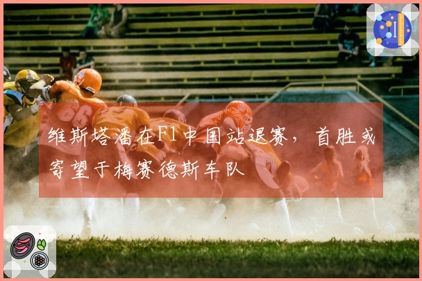 维斯塔潘在F1中国站退赛，首胜或寄望于梅赛德斯车队