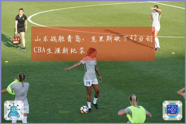 山东战胜青岛，克里斯砍下42分创CBA生涯新纪录