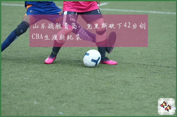 山东战胜青岛，克里斯砍下42分创CBA生涯新纪录